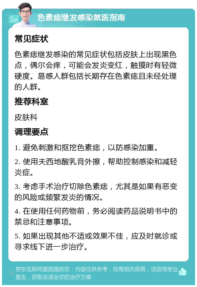 色素痣继发感染就医指南 常见症状 色素痣继发感染的常见症状包括皮肤上出现黑色点，偶尔会痒，可能会发炎变红，触摸时有轻微硬度。易感人群包括长期存在色素痣且未经处理的人群。 推荐科室 皮肤科 调理要点 1. 避免刺激和抠挖色素痣，以防感染加重。 2. 使用夫西地酸乳膏外擦，帮助控制感染和减轻炎症。 3. 考虑手术治疗切除色素痣，尤其是如果有恶变的风险或频繁发炎的情况。 4. 在使用任何药物前，务必阅读药品说明书中的禁忌和注意事项。 5. 如果出现其他不适或效果不佳，应及时就诊或寻求线下进一步治疗。