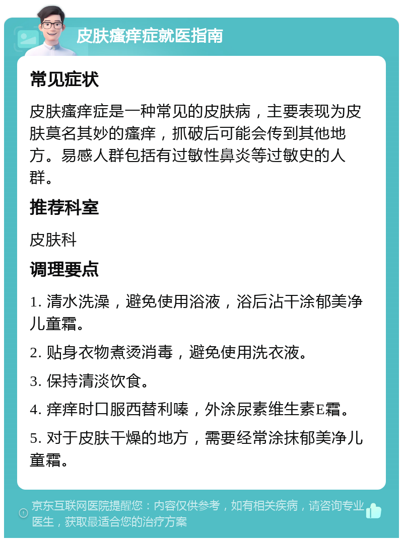 皮肤瘙痒症就医指南 常见症状 皮肤瘙痒症是一种常见的皮肤病，主要表现为皮肤莫名其妙的瘙痒，抓破后可能会传到其他地方。易感人群包括有过敏性鼻炎等过敏史的人群。 推荐科室 皮肤科 调理要点 1. 清水洗澡，避免使用浴液，浴后沾干涂郁美净儿童霜。 2. 贴身衣物煮烫消毒，避免使用洗衣液。 3. 保持清淡饮食。 4. 痒痒时口服西替利嗪，外涂尿素维生素E霜。 5. 对于皮肤干燥的地方，需要经常涂抹郁美净儿童霜。