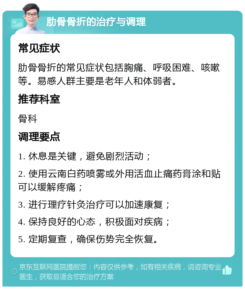 肋骨骨折的治疗与调理 常见症状 肋骨骨折的常见症状包括胸痛、呼吸困难、咳嗽等。易感人群主要是老年人和体弱者。 推荐科室 骨科 调理要点 1. 休息是关键，避免剧烈活动； 2. 使用云南白药喷雾或外用活血止痛药膏涂和贴可以缓解疼痛； 3. 进行理疗针灸治疗可以加速康复； 4. 保持良好的心态，积极面对疾病； 5. 定期复查，确保伤势完全恢复。