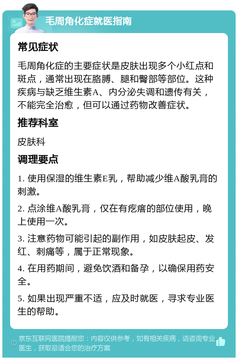 毛周角化症就医指南 常见症状 毛周角化症的主要症状是皮肤出现多个小红点和斑点，通常出现在胳膊、腿和臀部等部位。这种疾病与缺乏维生素A、内分泌失调和遗传有关，不能完全治愈，但可以通过药物改善症状。 推荐科室 皮肤科 调理要点 1. 使用保湿的维生素E乳，帮助减少维A酸乳膏的刺激。 2. 点涂维A酸乳膏，仅在有疙瘩的部位使用，晚上使用一次。 3. 注意药物可能引起的副作用，如皮肤起皮、发红、刺痛等，属于正常现象。 4. 在用药期间，避免饮酒和备孕，以确保用药安全。 5. 如果出现严重不适，应及时就医，寻求专业医生的帮助。