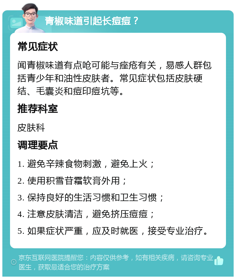 青椒味道引起长痘痘？ 常见症状 闻青椒味道有点呛可能与痤疮有关，易感人群包括青少年和油性皮肤者。常见症状包括皮肤硬结、毛囊炎和痘印痘坑等。 推荐科室 皮肤科 调理要点 1. 避免辛辣食物刺激，避免上火； 2. 使用积雪苷霜软膏外用； 3. 保持良好的生活习惯和卫生习惯； 4. 注意皮肤清洁，避免挤压痘痘； 5. 如果症状严重，应及时就医，接受专业治疗。