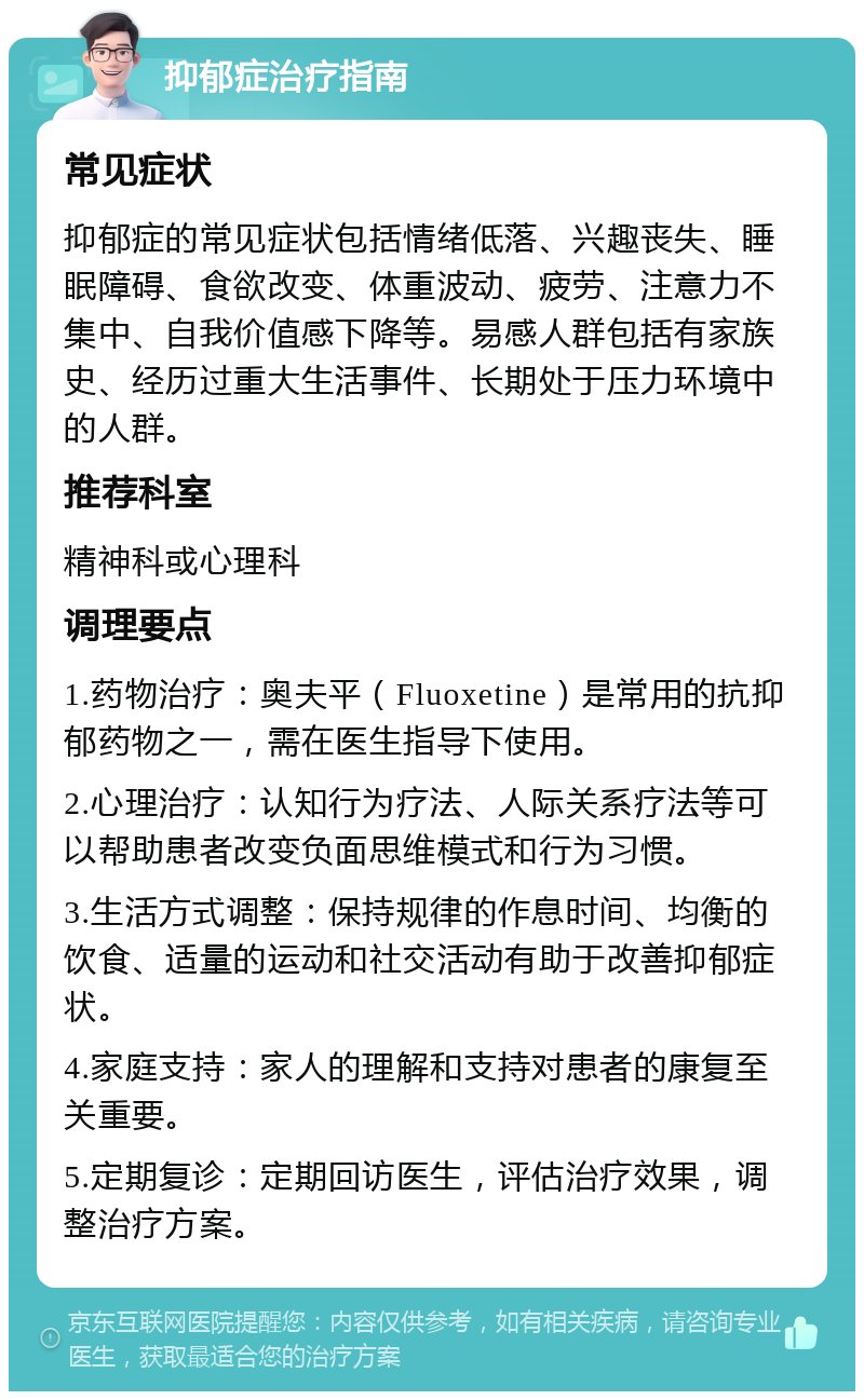 抑郁症治疗指南 常见症状 抑郁症的常见症状包括情绪低落、兴趣丧失、睡眠障碍、食欲改变、体重波动、疲劳、注意力不集中、自我价值感下降等。易感人群包括有家族史、经历过重大生活事件、长期处于压力环境中的人群。 推荐科室 精神科或心理科 调理要点 1.药物治疗：奥夫平（Fluoxetine）是常用的抗抑郁药物之一，需在医生指导下使用。 2.心理治疗：认知行为疗法、人际关系疗法等可以帮助患者改变负面思维模式和行为习惯。 3.生活方式调整：保持规律的作息时间、均衡的饮食、适量的运动和社交活动有助于改善抑郁症状。 4.家庭支持：家人的理解和支持对患者的康复至关重要。 5.定期复诊：定期回访医生，评估治疗效果，调整治疗方案。