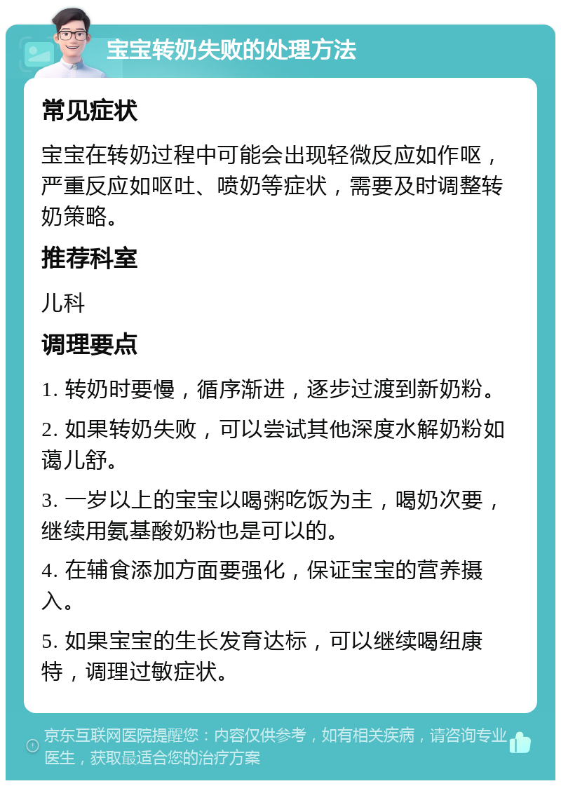 宝宝转奶失败的处理方法 常见症状 宝宝在转奶过程中可能会出现轻微反应如作呕，严重反应如呕吐、喷奶等症状，需要及时调整转奶策略。 推荐科室 儿科 调理要点 1. 转奶时要慢，循序渐进，逐步过渡到新奶粉。 2. 如果转奶失败，可以尝试其他深度水解奶粉如蔼儿舒。 3. 一岁以上的宝宝以喝粥吃饭为主，喝奶次要，继续用氨基酸奶粉也是可以的。 4. 在辅食添加方面要强化，保证宝宝的营养摄入。 5. 如果宝宝的生长发育达标，可以继续喝纽康特，调理过敏症状。