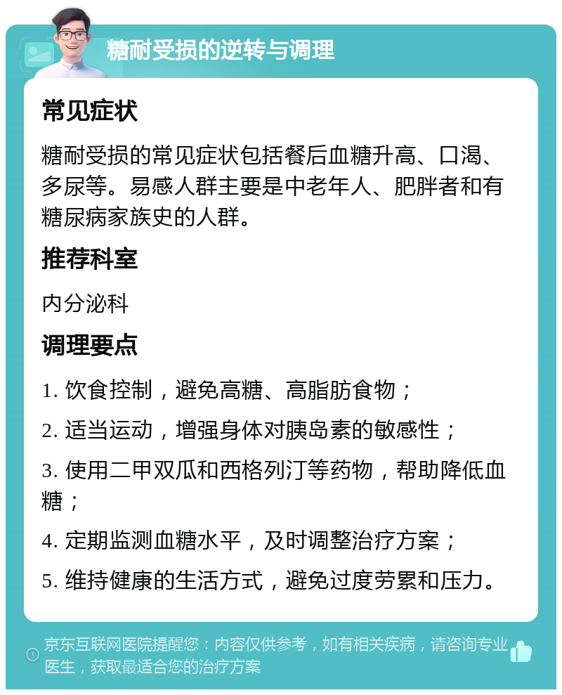 糖耐受损的逆转与调理 常见症状 糖耐受损的常见症状包括餐后血糖升高、口渴、多尿等。易感人群主要是中老年人、肥胖者和有糖尿病家族史的人群。 推荐科室 内分泌科 调理要点 1. 饮食控制，避免高糖、高脂肪食物； 2. 适当运动，增强身体对胰岛素的敏感性； 3. 使用二甲双瓜和西格列汀等药物，帮助降低血糖； 4. 定期监测血糖水平，及时调整治疗方案； 5. 维持健康的生活方式，避免过度劳累和压力。