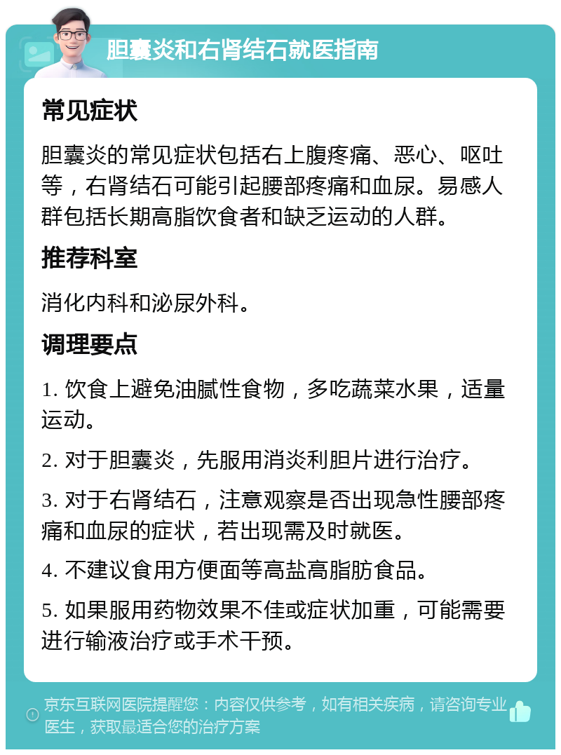 胆囊炎和右肾结石就医指南 常见症状 胆囊炎的常见症状包括右上腹疼痛、恶心、呕吐等，右肾结石可能引起腰部疼痛和血尿。易感人群包括长期高脂饮食者和缺乏运动的人群。 推荐科室 消化内科和泌尿外科。 调理要点 1. 饮食上避免油腻性食物，多吃蔬菜水果，适量运动。 2. 对于胆囊炎，先服用消炎利胆片进行治疗。 3. 对于右肾结石，注意观察是否出现急性腰部疼痛和血尿的症状，若出现需及时就医。 4. 不建议食用方便面等高盐高脂肪食品。 5. 如果服用药物效果不佳或症状加重，可能需要进行输液治疗或手术干预。