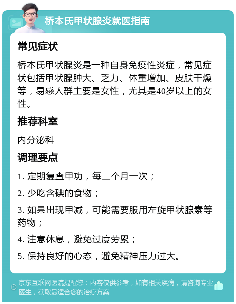 桥本氏甲状腺炎就医指南 常见症状 桥本氏甲状腺炎是一种自身免疫性炎症，常见症状包括甲状腺肿大、乏力、体重增加、皮肤干燥等，易感人群主要是女性，尤其是40岁以上的女性。 推荐科室 内分泌科 调理要点 1. 定期复查甲功，每三个月一次； 2. 少吃含碘的食物； 3. 如果出现甲减，可能需要服用左旋甲状腺素等药物； 4. 注意休息，避免过度劳累； 5. 保持良好的心态，避免精神压力过大。