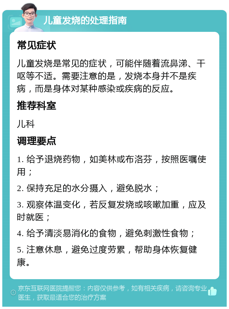 儿童发烧的处理指南 常见症状 儿童发烧是常见的症状，可能伴随着流鼻涕、干呕等不适。需要注意的是，发烧本身并不是疾病，而是身体对某种感染或疾病的反应。 推荐科室 儿科 调理要点 1. 给予退烧药物，如美林或布洛芬，按照医嘱使用； 2. 保持充足的水分摄入，避免脱水； 3. 观察体温变化，若反复发烧或咳嗽加重，应及时就医； 4. 给予清淡易消化的食物，避免刺激性食物； 5. 注意休息，避免过度劳累，帮助身体恢复健康。