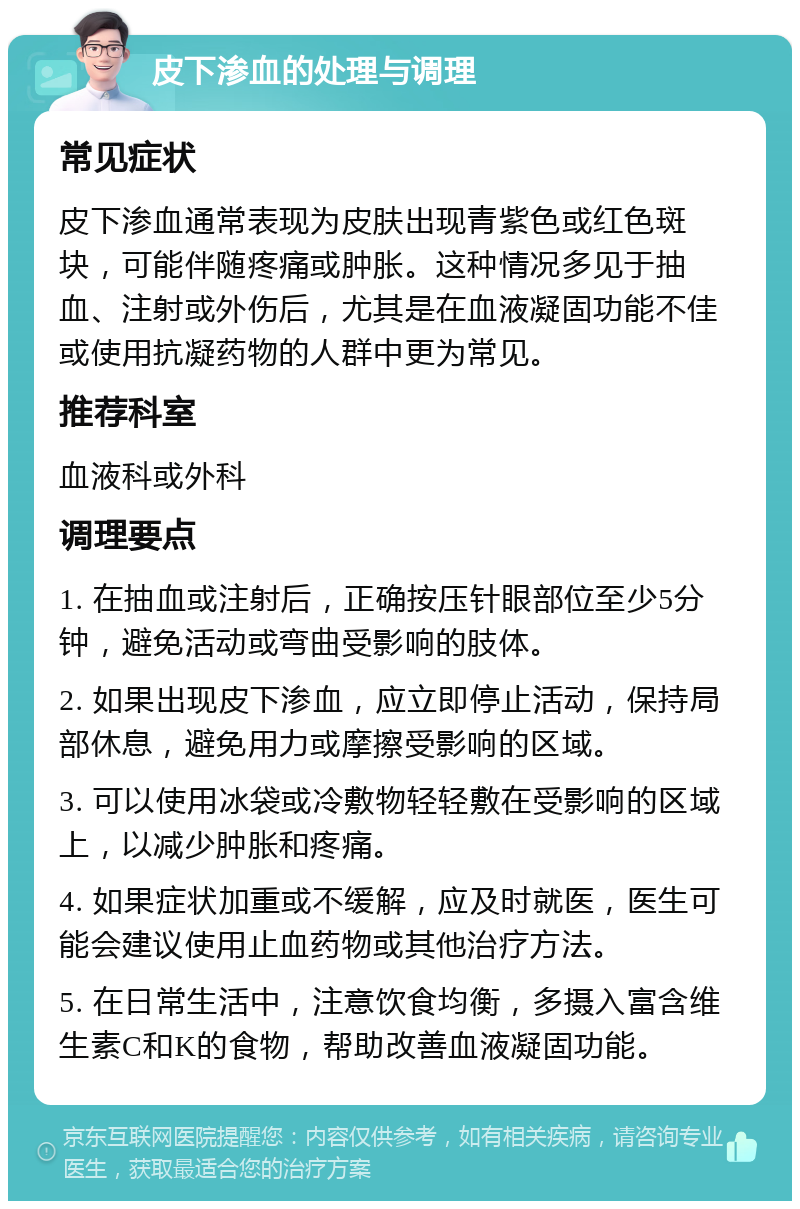 皮下渗血的处理与调理 常见症状 皮下渗血通常表现为皮肤出现青紫色或红色斑块，可能伴随疼痛或肿胀。这种情况多见于抽血、注射或外伤后，尤其是在血液凝固功能不佳或使用抗凝药物的人群中更为常见。 推荐科室 血液科或外科 调理要点 1. 在抽血或注射后，正确按压针眼部位至少5分钟，避免活动或弯曲受影响的肢体。 2. 如果出现皮下渗血，应立即停止活动，保持局部休息，避免用力或摩擦受影响的区域。 3. 可以使用冰袋或冷敷物轻轻敷在受影响的区域上，以减少肿胀和疼痛。 4. 如果症状加重或不缓解，应及时就医，医生可能会建议使用止血药物或其他治疗方法。 5. 在日常生活中，注意饮食均衡，多摄入富含维生素C和K的食物，帮助改善血液凝固功能。