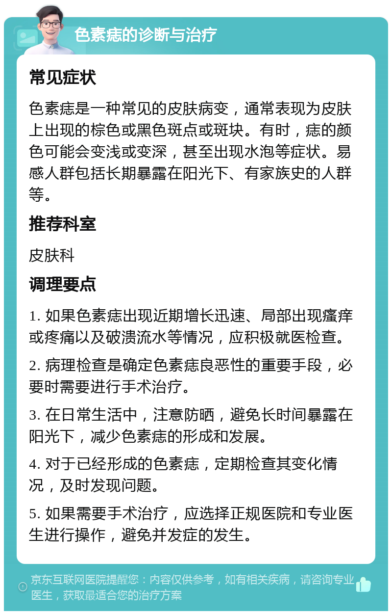 色素痣的诊断与治疗 常见症状 色素痣是一种常见的皮肤病变，通常表现为皮肤上出现的棕色或黑色斑点或斑块。有时，痣的颜色可能会变浅或变深，甚至出现水泡等症状。易感人群包括长期暴露在阳光下、有家族史的人群等。 推荐科室 皮肤科 调理要点 1. 如果色素痣出现近期增长迅速、局部出现瘙痒或疼痛以及破溃流水等情况，应积极就医检查。 2. 病理检查是确定色素痣良恶性的重要手段，必要时需要进行手术治疗。 3. 在日常生活中，注意防晒，避免长时间暴露在阳光下，减少色素痣的形成和发展。 4. 对于已经形成的色素痣，定期检查其变化情况，及时发现问题。 5. 如果需要手术治疗，应选择正规医院和专业医生进行操作，避免并发症的发生。