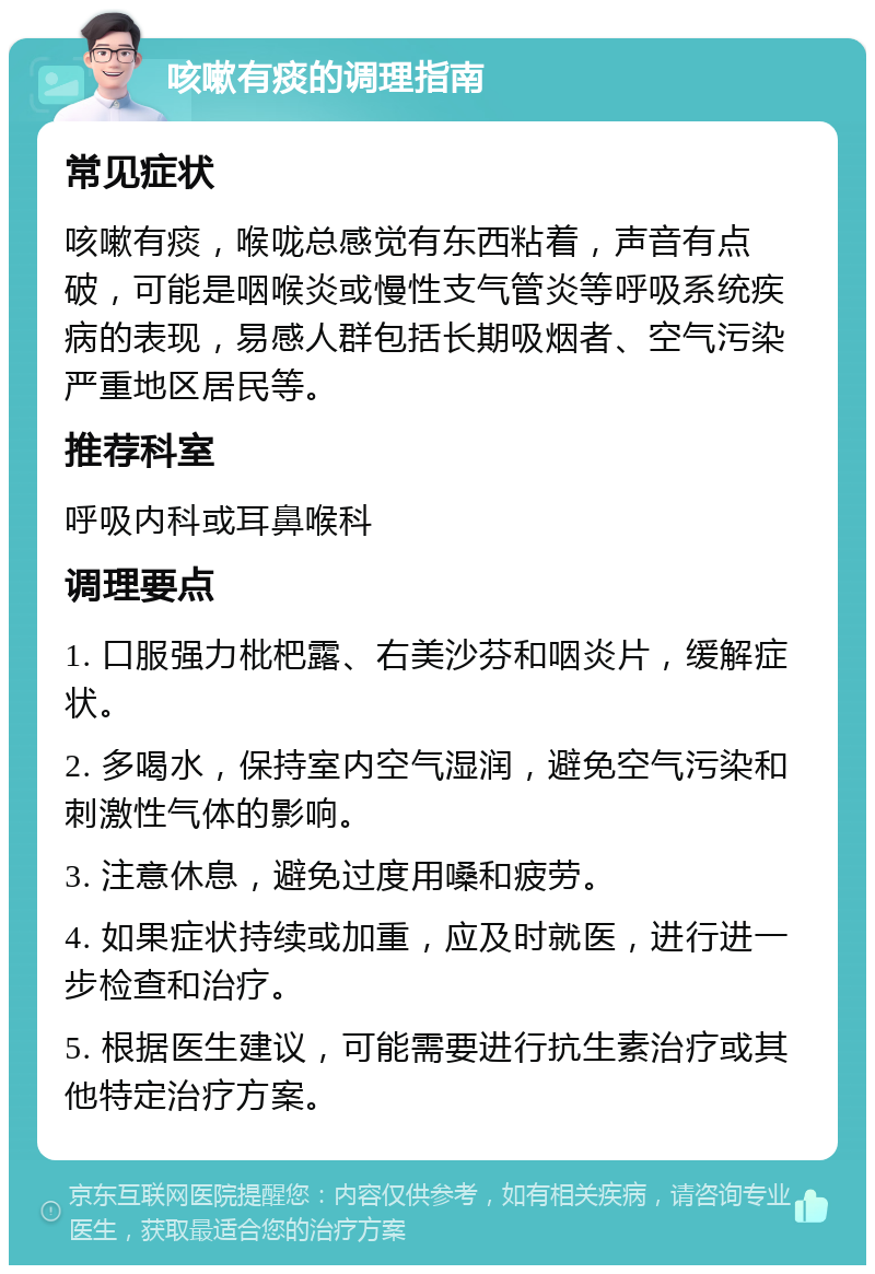 咳嗽有痰的调理指南 常见症状 咳嗽有痰，喉咙总感觉有东西粘着，声音有点破，可能是咽喉炎或慢性支气管炎等呼吸系统疾病的表现，易感人群包括长期吸烟者、空气污染严重地区居民等。 推荐科室 呼吸内科或耳鼻喉科 调理要点 1. 口服强力枇杷露、右美沙芬和咽炎片，缓解症状。 2. 多喝水，保持室内空气湿润，避免空气污染和刺激性气体的影响。 3. 注意休息，避免过度用嗓和疲劳。 4. 如果症状持续或加重，应及时就医，进行进一步检查和治疗。 5. 根据医生建议，可能需要进行抗生素治疗或其他特定治疗方案。