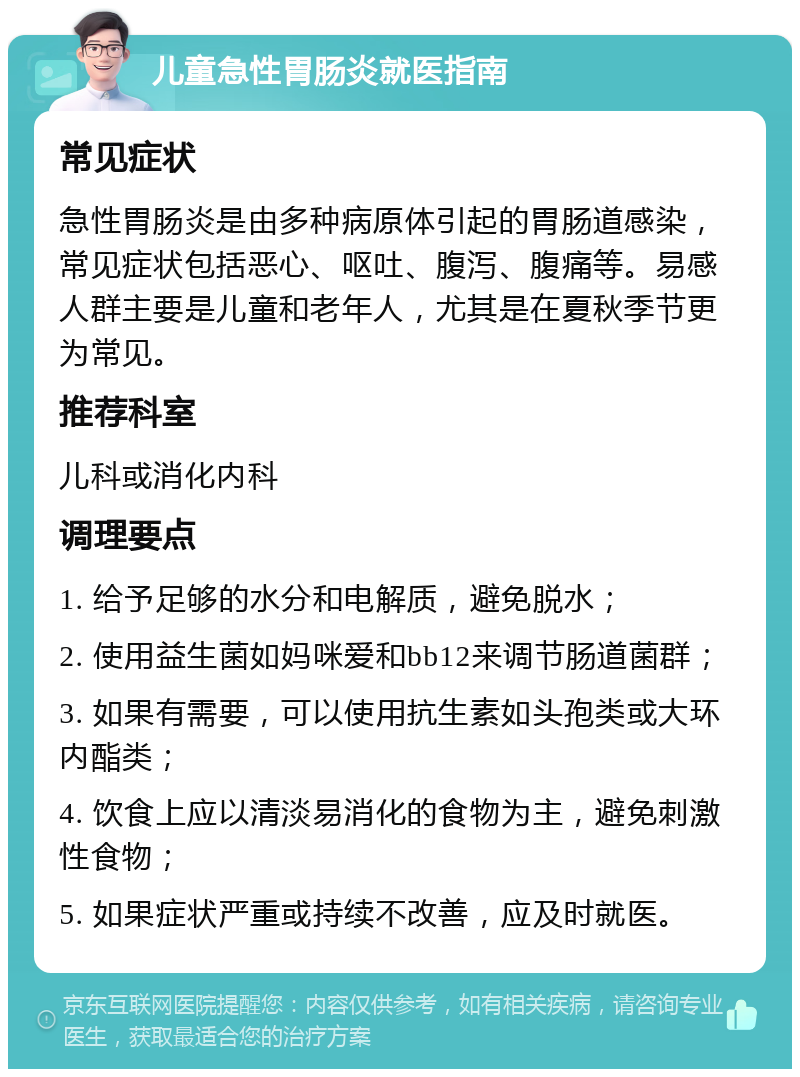 儿童急性胃肠炎就医指南 常见症状 急性胃肠炎是由多种病原体引起的胃肠道感染，常见症状包括恶心、呕吐、腹泻、腹痛等。易感人群主要是儿童和老年人，尤其是在夏秋季节更为常见。 推荐科室 儿科或消化内科 调理要点 1. 给予足够的水分和电解质，避免脱水； 2. 使用益生菌如妈咪爱和bb12来调节肠道菌群； 3. 如果有需要，可以使用抗生素如头孢类或大环内酯类； 4. 饮食上应以清淡易消化的食物为主，避免刺激性食物； 5. 如果症状严重或持续不改善，应及时就医。