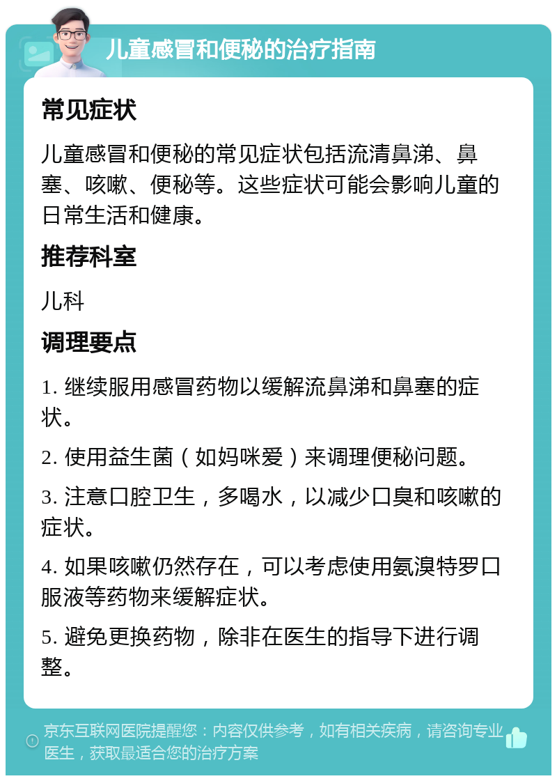 儿童感冒和便秘的治疗指南 常见症状 儿童感冒和便秘的常见症状包括流清鼻涕、鼻塞、咳嗽、便秘等。这些症状可能会影响儿童的日常生活和健康。 推荐科室 儿科 调理要点 1. 继续服用感冒药物以缓解流鼻涕和鼻塞的症状。 2. 使用益生菌（如妈咪爱）来调理便秘问题。 3. 注意口腔卫生，多喝水，以减少口臭和咳嗽的症状。 4. 如果咳嗽仍然存在，可以考虑使用氨溴特罗口服液等药物来缓解症状。 5. 避免更换药物，除非在医生的指导下进行调整。