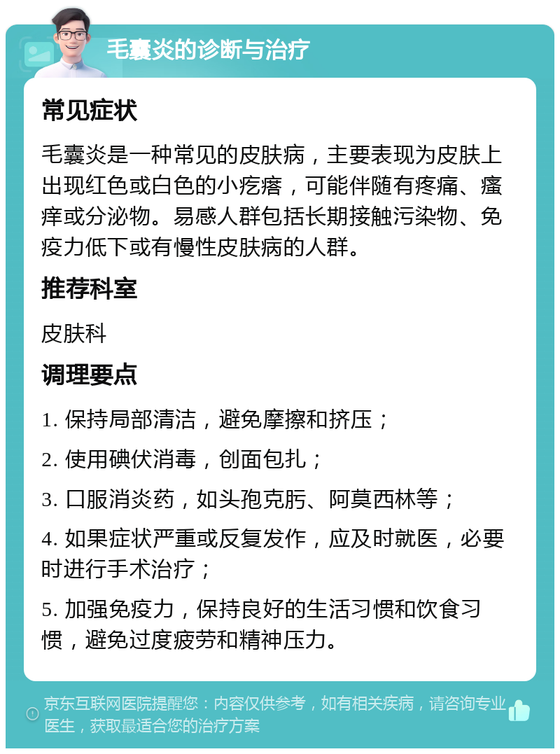 毛囊炎的诊断与治疗 常见症状 毛囊炎是一种常见的皮肤病，主要表现为皮肤上出现红色或白色的小疙瘩，可能伴随有疼痛、瘙痒或分泌物。易感人群包括长期接触污染物、免疫力低下或有慢性皮肤病的人群。 推荐科室 皮肤科 调理要点 1. 保持局部清洁，避免摩擦和挤压； 2. 使用碘伏消毒，创面包扎； 3. 口服消炎药，如头孢克肟、阿莫西林等； 4. 如果症状严重或反复发作，应及时就医，必要时进行手术治疗； 5. 加强免疫力，保持良好的生活习惯和饮食习惯，避免过度疲劳和精神压力。