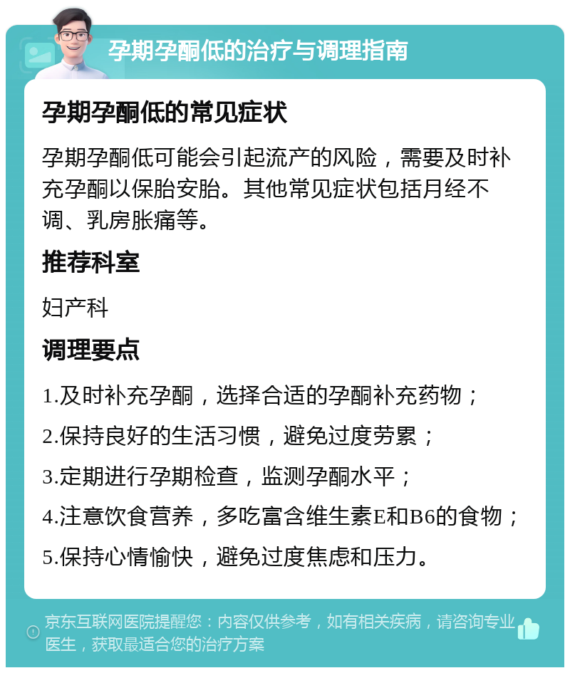 孕期孕酮低的治疗与调理指南 孕期孕酮低的常见症状 孕期孕酮低可能会引起流产的风险，需要及时补充孕酮以保胎安胎。其他常见症状包括月经不调、乳房胀痛等。 推荐科室 妇产科 调理要点 1.及时补充孕酮，选择合适的孕酮补充药物； 2.保持良好的生活习惯，避免过度劳累； 3.定期进行孕期检查，监测孕酮水平； 4.注意饮食营养，多吃富含维生素E和B6的食物； 5.保持心情愉快，避免过度焦虑和压力。