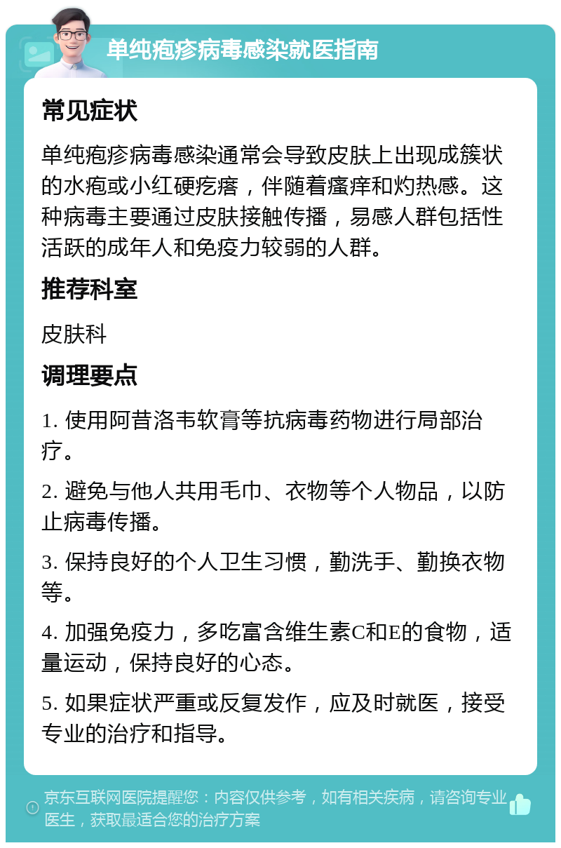 单纯疱疹病毒感染就医指南 常见症状 单纯疱疹病毒感染通常会导致皮肤上出现成簇状的水疱或小红硬疙瘩，伴随着瘙痒和灼热感。这种病毒主要通过皮肤接触传播，易感人群包括性活跃的成年人和免疫力较弱的人群。 推荐科室 皮肤科 调理要点 1. 使用阿昔洛韦软膏等抗病毒药物进行局部治疗。 2. 避免与他人共用毛巾、衣物等个人物品，以防止病毒传播。 3. 保持良好的个人卫生习惯，勤洗手、勤换衣物等。 4. 加强免疫力，多吃富含维生素C和E的食物，适量运动，保持良好的心态。 5. 如果症状严重或反复发作，应及时就医，接受专业的治疗和指导。