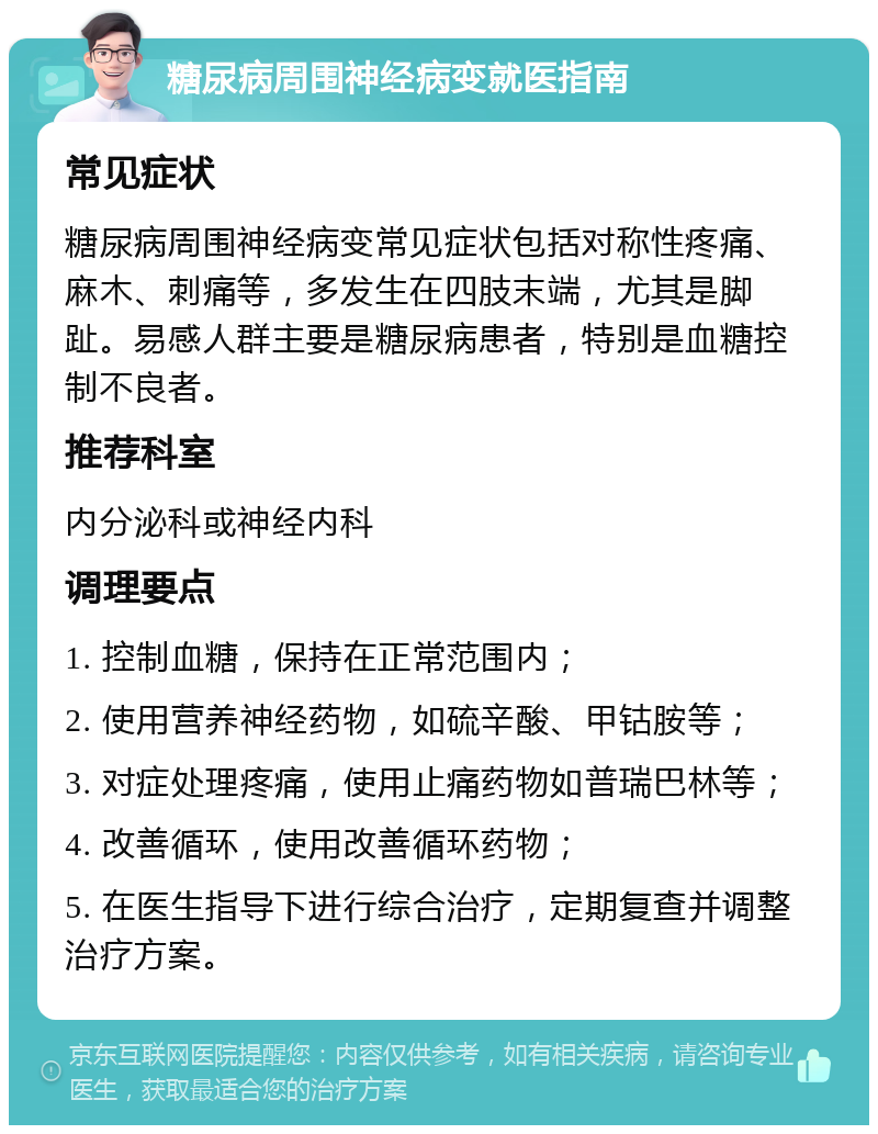 糖尿病周围神经病变就医指南 常见症状 糖尿病周围神经病变常见症状包括对称性疼痛、麻木、刺痛等，多发生在四肢末端，尤其是脚趾。易感人群主要是糖尿病患者，特别是血糖控制不良者。 推荐科室 内分泌科或神经内科 调理要点 1. 控制血糖，保持在正常范围内； 2. 使用营养神经药物，如硫辛酸、甲钴胺等； 3. 对症处理疼痛，使用止痛药物如普瑞巴林等； 4. 改善循环，使用改善循环药物； 5. 在医生指导下进行综合治疗，定期复查并调整治疗方案。