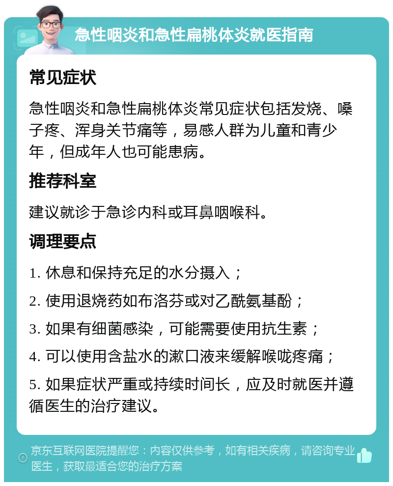 急性咽炎和急性扁桃体炎就医指南 常见症状 急性咽炎和急性扁桃体炎常见症状包括发烧、嗓子疼、浑身关节痛等，易感人群为儿童和青少年，但成年人也可能患病。 推荐科室 建议就诊于急诊内科或耳鼻咽喉科。 调理要点 1. 休息和保持充足的水分摄入； 2. 使用退烧药如布洛芬或对乙酰氨基酚； 3. 如果有细菌感染，可能需要使用抗生素； 4. 可以使用含盐水的漱口液来缓解喉咙疼痛； 5. 如果症状严重或持续时间长，应及时就医并遵循医生的治疗建议。