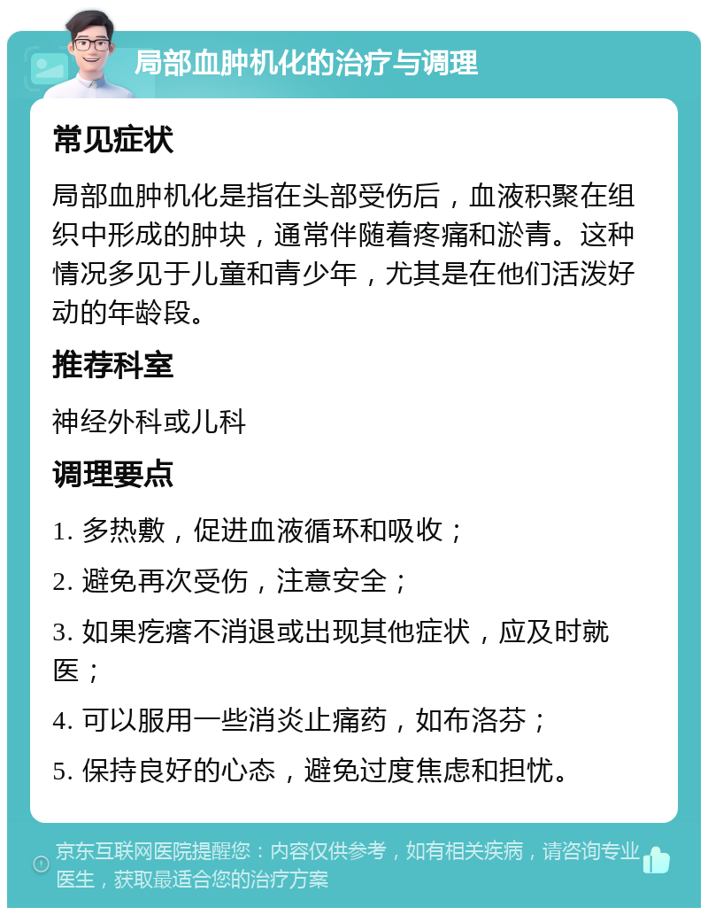 局部血肿机化的治疗与调理 常见症状 局部血肿机化是指在头部受伤后，血液积聚在组织中形成的肿块，通常伴随着疼痛和淤青。这种情况多见于儿童和青少年，尤其是在他们活泼好动的年龄段。 推荐科室 神经外科或儿科 调理要点 1. 多热敷，促进血液循环和吸收； 2. 避免再次受伤，注意安全； 3. 如果疙瘩不消退或出现其他症状，应及时就医； 4. 可以服用一些消炎止痛药，如布洛芬； 5. 保持良好的心态，避免过度焦虑和担忧。