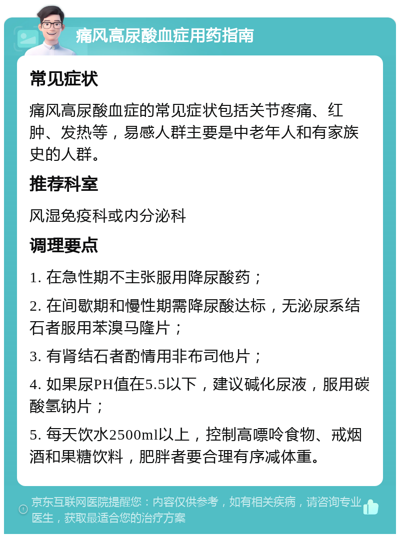 痛风高尿酸血症用药指南 常见症状 痛风高尿酸血症的常见症状包括关节疼痛、红肿、发热等，易感人群主要是中老年人和有家族史的人群。 推荐科室 风湿免疫科或内分泌科 调理要点 1. 在急性期不主张服用降尿酸药； 2. 在间歇期和慢性期需降尿酸达标，无泌尿系结石者服用苯溴马隆片； 3. 有肾结石者酌情用非布司他片； 4. 如果尿PH值在5.5以下，建议碱化尿液，服用碳酸氢钠片； 5. 每天饮水2500ml以上，控制高嘌呤食物、戒烟酒和果糖饮料，肥胖者要合理有序减体重。