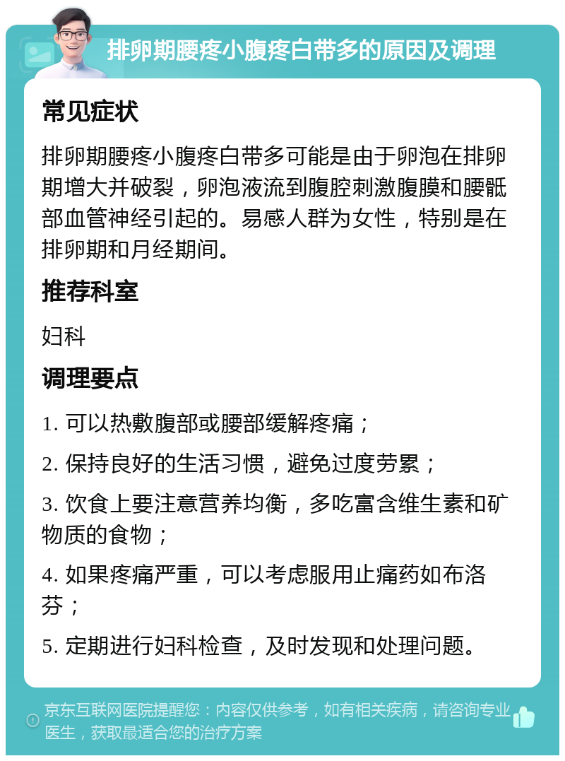 排卵期腰疼小腹疼白带多的原因及调理 常见症状 排卵期腰疼小腹疼白带多可能是由于卵泡在排卵期增大并破裂，卵泡液流到腹腔刺激腹膜和腰骶部血管神经引起的。易感人群为女性，特别是在排卵期和月经期间。 推荐科室 妇科 调理要点 1. 可以热敷腹部或腰部缓解疼痛； 2. 保持良好的生活习惯，避免过度劳累； 3. 饮食上要注意营养均衡，多吃富含维生素和矿物质的食物； 4. 如果疼痛严重，可以考虑服用止痛药如布洛芬； 5. 定期进行妇科检查，及时发现和处理问题。