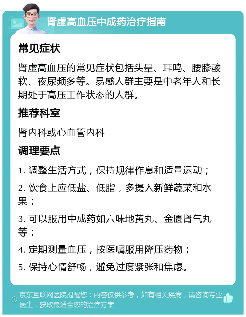 肾虚高血压中成药治疗指南 常见症状 肾虚高血压的常见症状包括头晕、耳鸣、腰膝酸软、夜尿频多等。易感人群主要是中老年人和长期处于高压工作状态的人群。 推荐科室 肾内科或心血管内科 调理要点 1. 调整生活方式，保持规律作息和适量运动； 2. 饮食上应低盐、低脂，多摄入新鲜蔬菜和水果； 3. 可以服用中成药如六味地黄丸、金匮肾气丸等； 4. 定期测量血压，按医嘱服用降压药物； 5. 保持心情舒畅，避免过度紧张和焦虑。