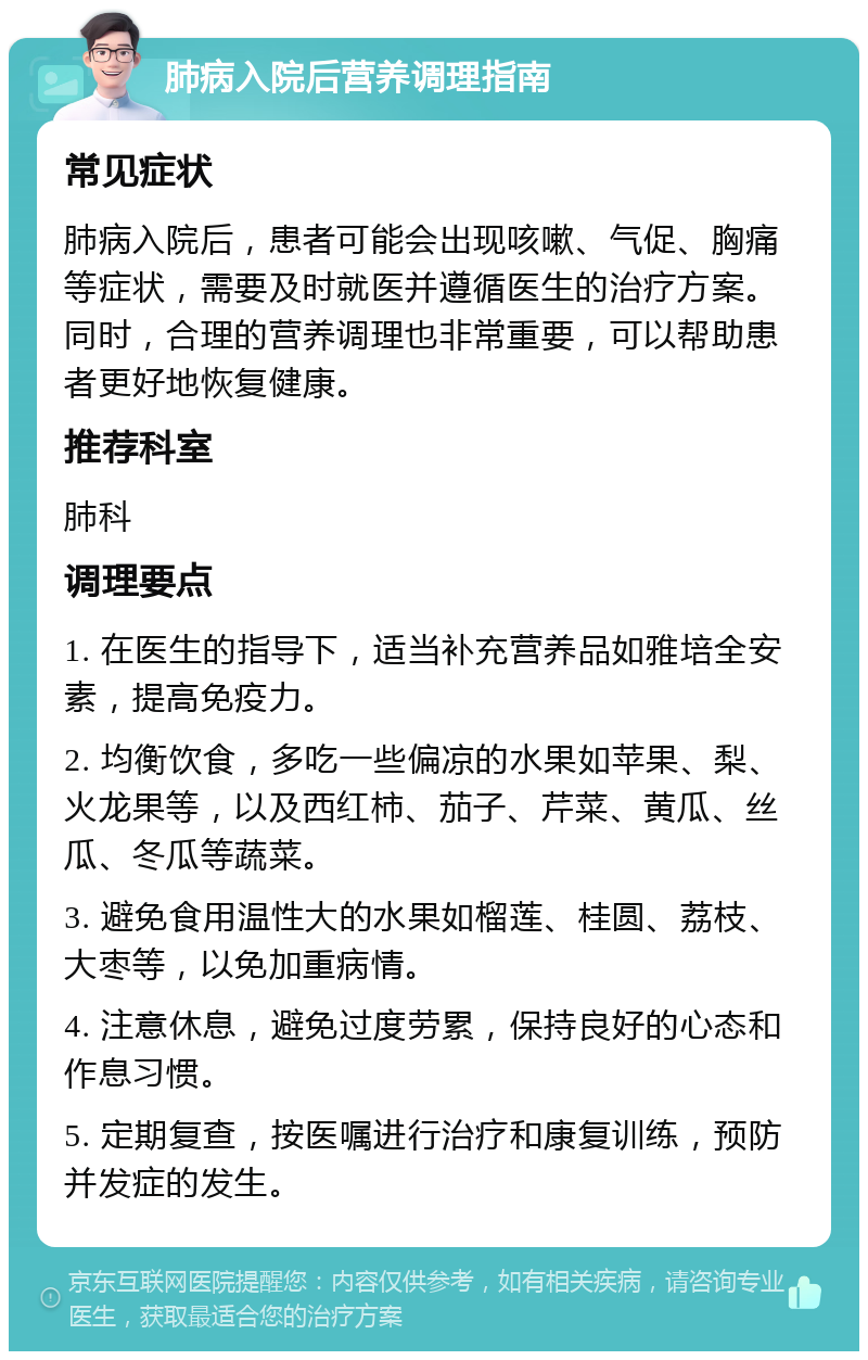 肺病入院后营养调理指南 常见症状 肺病入院后，患者可能会出现咳嗽、气促、胸痛等症状，需要及时就医并遵循医生的治疗方案。同时，合理的营养调理也非常重要，可以帮助患者更好地恢复健康。 推荐科室 肺科 调理要点 1. 在医生的指导下，适当补充营养品如雅培全安素，提高免疫力。 2. 均衡饮食，多吃一些偏凉的水果如苹果、梨、火龙果等，以及西红柿、茄子、芹菜、黄瓜、丝瓜、冬瓜等蔬菜。 3. 避免食用温性大的水果如榴莲、桂圆、荔枝、大枣等，以免加重病情。 4. 注意休息，避免过度劳累，保持良好的心态和作息习惯。 5. 定期复查，按医嘱进行治疗和康复训练，预防并发症的发生。