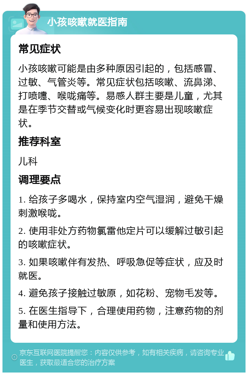 小孩咳嗽就医指南 常见症状 小孩咳嗽可能是由多种原因引起的，包括感冒、过敏、气管炎等。常见症状包括咳嗽、流鼻涕、打喷嚏、喉咙痛等。易感人群主要是儿童，尤其是在季节交替或气候变化时更容易出现咳嗽症状。 推荐科室 儿科 调理要点 1. 给孩子多喝水，保持室内空气湿润，避免干燥刺激喉咙。 2. 使用非处方药物氯雷他定片可以缓解过敏引起的咳嗽症状。 3. 如果咳嗽伴有发热、呼吸急促等症状，应及时就医。 4. 避免孩子接触过敏原，如花粉、宠物毛发等。 5. 在医生指导下，合理使用药物，注意药物的剂量和使用方法。