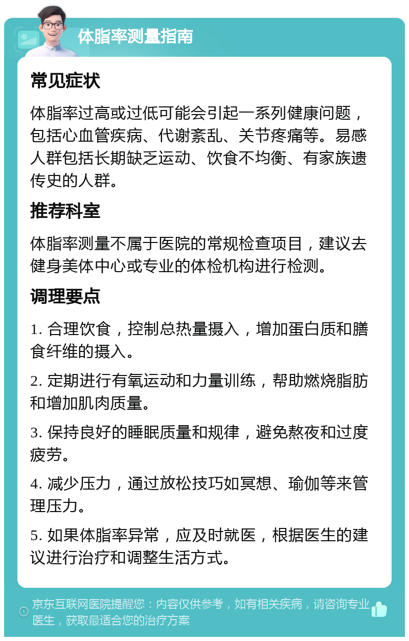 体脂率测量指南 常见症状 体脂率过高或过低可能会引起一系列健康问题，包括心血管疾病、代谢紊乱、关节疼痛等。易感人群包括长期缺乏运动、饮食不均衡、有家族遗传史的人群。 推荐科室 体脂率测量不属于医院的常规检查项目，建议去健身美体中心或专业的体检机构进行检测。 调理要点 1. 合理饮食，控制总热量摄入，增加蛋白质和膳食纤维的摄入。 2. 定期进行有氧运动和力量训练，帮助燃烧脂肪和增加肌肉质量。 3. 保持良好的睡眠质量和规律，避免熬夜和过度疲劳。 4. 减少压力，通过放松技巧如冥想、瑜伽等来管理压力。 5. 如果体脂率异常，应及时就医，根据医生的建议进行治疗和调整生活方式。