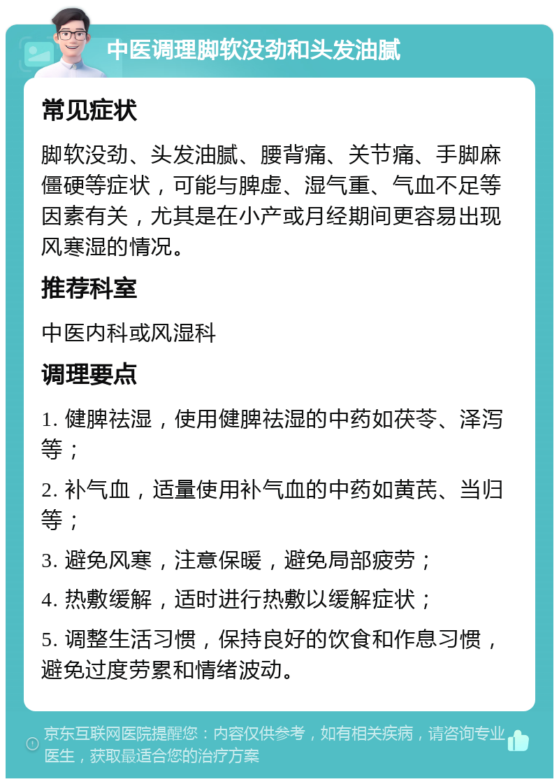 中医调理脚软没劲和头发油腻 常见症状 脚软没劲、头发油腻、腰背痛、关节痛、手脚麻僵硬等症状，可能与脾虚、湿气重、气血不足等因素有关，尤其是在小产或月经期间更容易出现风寒湿的情况。 推荐科室 中医内科或风湿科 调理要点 1. 健脾祛湿，使用健脾祛湿的中药如茯苓、泽泻等； 2. 补气血，适量使用补气血的中药如黄芪、当归等； 3. 避免风寒，注意保暖，避免局部疲劳； 4. 热敷缓解，适时进行热敷以缓解症状； 5. 调整生活习惯，保持良好的饮食和作息习惯，避免过度劳累和情绪波动。