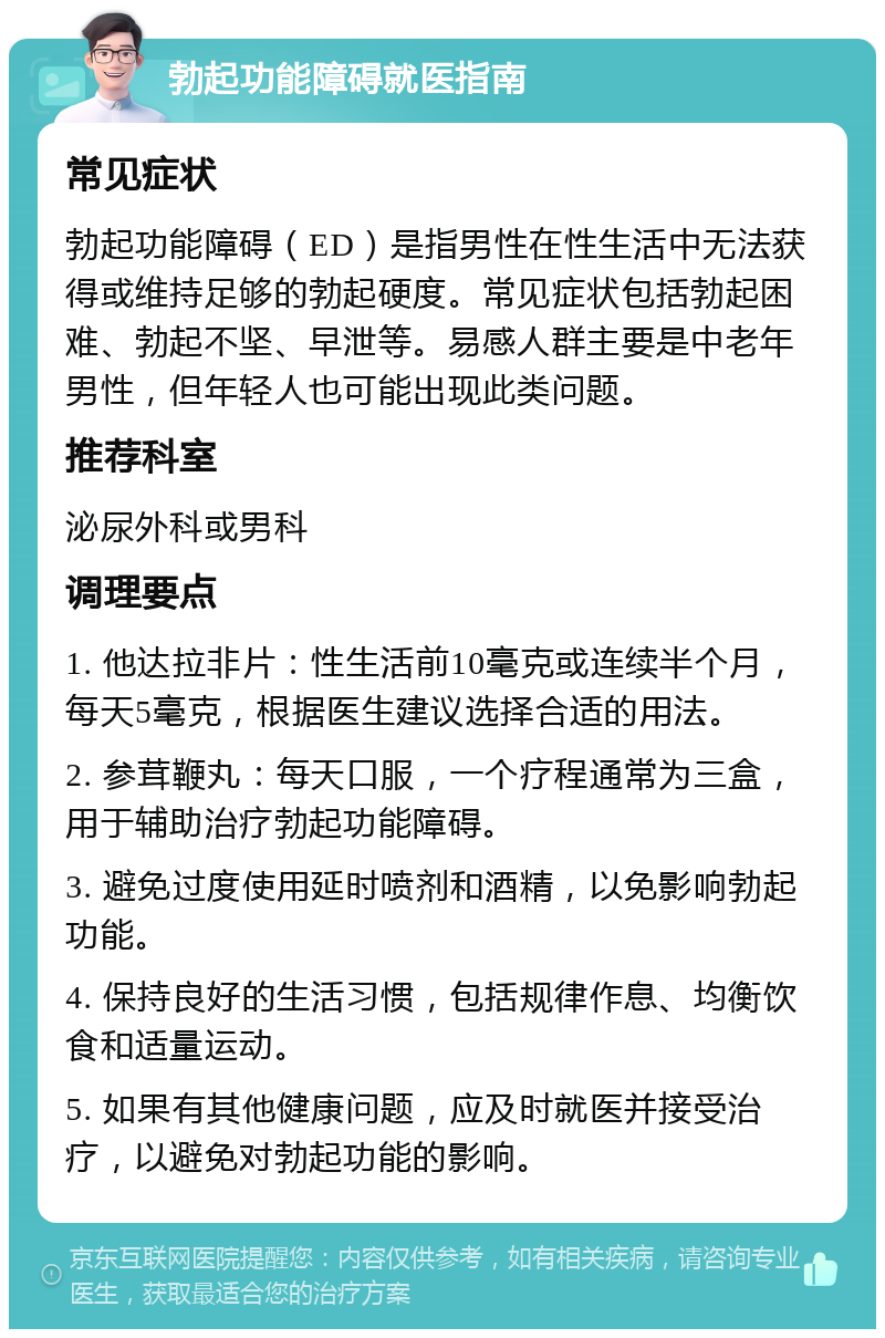 勃起功能障碍就医指南 常见症状 勃起功能障碍（ED）是指男性在性生活中无法获得或维持足够的勃起硬度。常见症状包括勃起困难、勃起不坚、早泄等。易感人群主要是中老年男性，但年轻人也可能出现此类问题。 推荐科室 泌尿外科或男科 调理要点 1. 他达拉非片：性生活前10毫克或连续半个月，每天5毫克，根据医生建议选择合适的用法。 2. 参茸鞭丸：每天口服，一个疗程通常为三盒，用于辅助治疗勃起功能障碍。 3. 避免过度使用延时喷剂和酒精，以免影响勃起功能。 4. 保持良好的生活习惯，包括规律作息、均衡饮食和适量运动。 5. 如果有其他健康问题，应及时就医并接受治疗，以避免对勃起功能的影响。