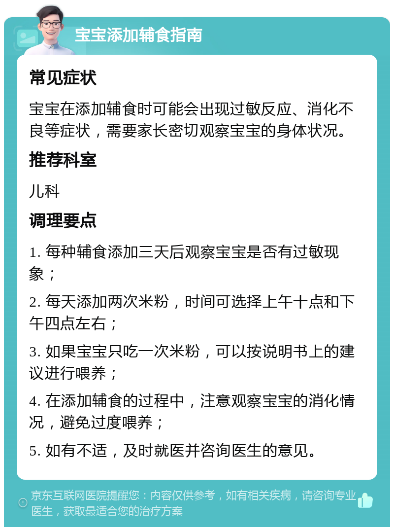 宝宝添加辅食指南 常见症状 宝宝在添加辅食时可能会出现过敏反应、消化不良等症状，需要家长密切观察宝宝的身体状况。 推荐科室 儿科 调理要点 1. 每种辅食添加三天后观察宝宝是否有过敏现象； 2. 每天添加两次米粉，时间可选择上午十点和下午四点左右； 3. 如果宝宝只吃一次米粉，可以按说明书上的建议进行喂养； 4. 在添加辅食的过程中，注意观察宝宝的消化情况，避免过度喂养； 5. 如有不适，及时就医并咨询医生的意见。