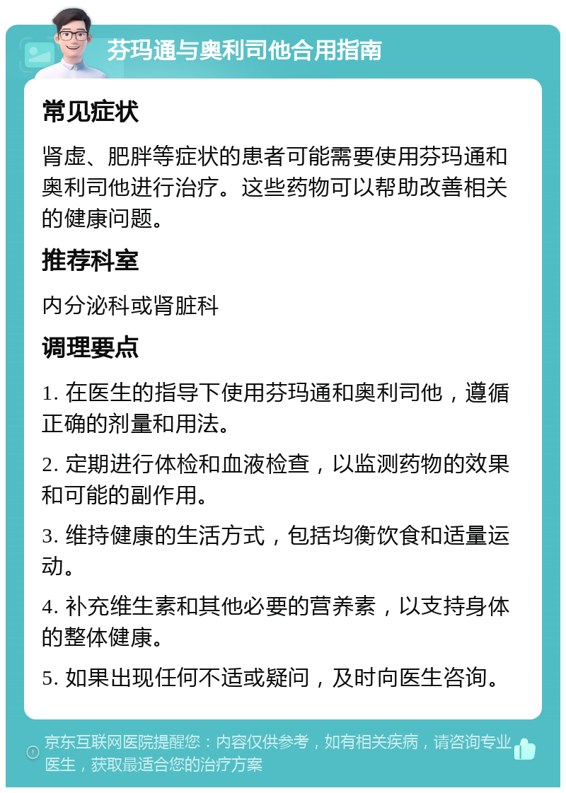 芬玛通与奥利司他合用指南 常见症状 肾虚、肥胖等症状的患者可能需要使用芬玛通和奥利司他进行治疗。这些药物可以帮助改善相关的健康问题。 推荐科室 内分泌科或肾脏科 调理要点 1. 在医生的指导下使用芬玛通和奥利司他，遵循正确的剂量和用法。 2. 定期进行体检和血液检查，以监测药物的效果和可能的副作用。 3. 维持健康的生活方式，包括均衡饮食和适量运动。 4. 补充维生素和其他必要的营养素，以支持身体的整体健康。 5. 如果出现任何不适或疑问，及时向医生咨询。