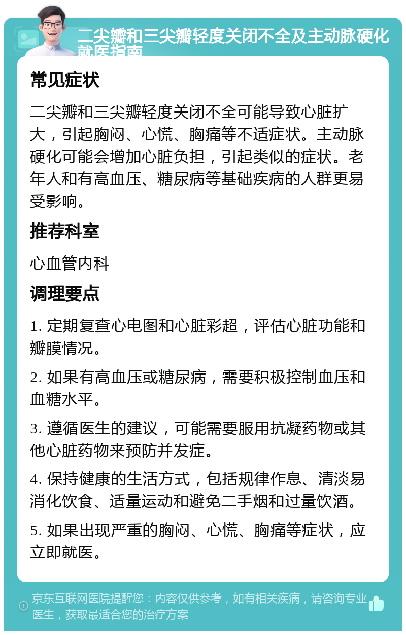 二尖瓣和三尖瓣轻度关闭不全及主动脉硬化就医指南 常见症状 二尖瓣和三尖瓣轻度关闭不全可能导致心脏扩大，引起胸闷、心慌、胸痛等不适症状。主动脉硬化可能会增加心脏负担，引起类似的症状。老年人和有高血压、糖尿病等基础疾病的人群更易受影响。 推荐科室 心血管内科 调理要点 1. 定期复查心电图和心脏彩超，评估心脏功能和瓣膜情况。 2. 如果有高血压或糖尿病，需要积极控制血压和血糖水平。 3. 遵循医生的建议，可能需要服用抗凝药物或其他心脏药物来预防并发症。 4. 保持健康的生活方式，包括规律作息、清淡易消化饮食、适量运动和避免二手烟和过量饮酒。 5. 如果出现严重的胸闷、心慌、胸痛等症状，应立即就医。