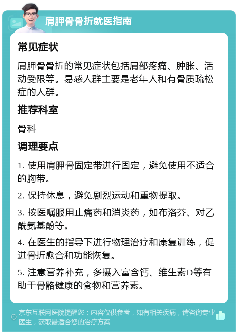 肩胛骨骨折就医指南 常见症状 肩胛骨骨折的常见症状包括肩部疼痛、肿胀、活动受限等。易感人群主要是老年人和有骨质疏松症的人群。 推荐科室 骨科 调理要点 1. 使用肩胛骨固定带进行固定，避免使用不适合的胸带。 2. 保持休息，避免剧烈运动和重物提取。 3. 按医嘱服用止痛药和消炎药，如布洛芬、对乙酰氨基酚等。 4. 在医生的指导下进行物理治疗和康复训练，促进骨折愈合和功能恢复。 5. 注意营养补充，多摄入富含钙、维生素D等有助于骨骼健康的食物和营养素。