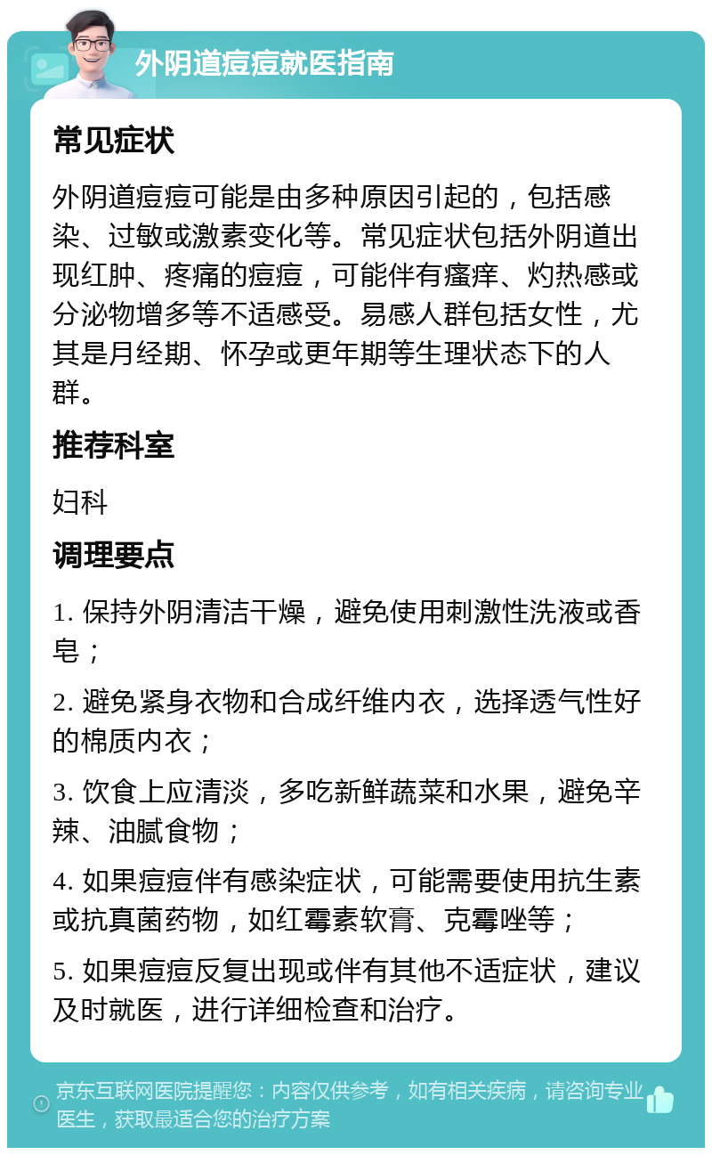 外阴道痘痘就医指南 常见症状 外阴道痘痘可能是由多种原因引起的，包括感染、过敏或激素变化等。常见症状包括外阴道出现红肿、疼痛的痘痘，可能伴有瘙痒、灼热感或分泌物增多等不适感受。易感人群包括女性，尤其是月经期、怀孕或更年期等生理状态下的人群。 推荐科室 妇科 调理要点 1. 保持外阴清洁干燥，避免使用刺激性洗液或香皂； 2. 避免紧身衣物和合成纤维内衣，选择透气性好的棉质内衣； 3. 饮食上应清淡，多吃新鲜蔬菜和水果，避免辛辣、油腻食物； 4. 如果痘痘伴有感染症状，可能需要使用抗生素或抗真菌药物，如红霉素软膏、克霉唑等； 5. 如果痘痘反复出现或伴有其他不适症状，建议及时就医，进行详细检查和治疗。