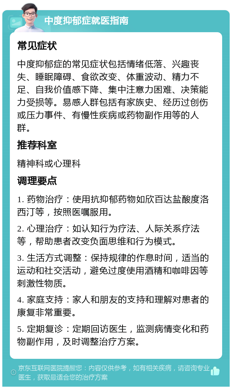 中度抑郁症就医指南 常见症状 中度抑郁症的常见症状包括情绪低落、兴趣丧失、睡眠障碍、食欲改变、体重波动、精力不足、自我价值感下降、集中注意力困难、决策能力受损等。易感人群包括有家族史、经历过创伤或压力事件、有慢性疾病或药物副作用等的人群。 推荐科室 精神科或心理科 调理要点 1. 药物治疗：使用抗抑郁药物如欣百达盐酸度洛西汀等，按照医嘱服用。 2. 心理治疗：如认知行为疗法、人际关系疗法等，帮助患者改变负面思维和行为模式。 3. 生活方式调整：保持规律的作息时间，适当的运动和社交活动，避免过度使用酒精和咖啡因等刺激性物质。 4. 家庭支持：家人和朋友的支持和理解对患者的康复非常重要。 5. 定期复诊：定期回访医生，监测病情变化和药物副作用，及时调整治疗方案。