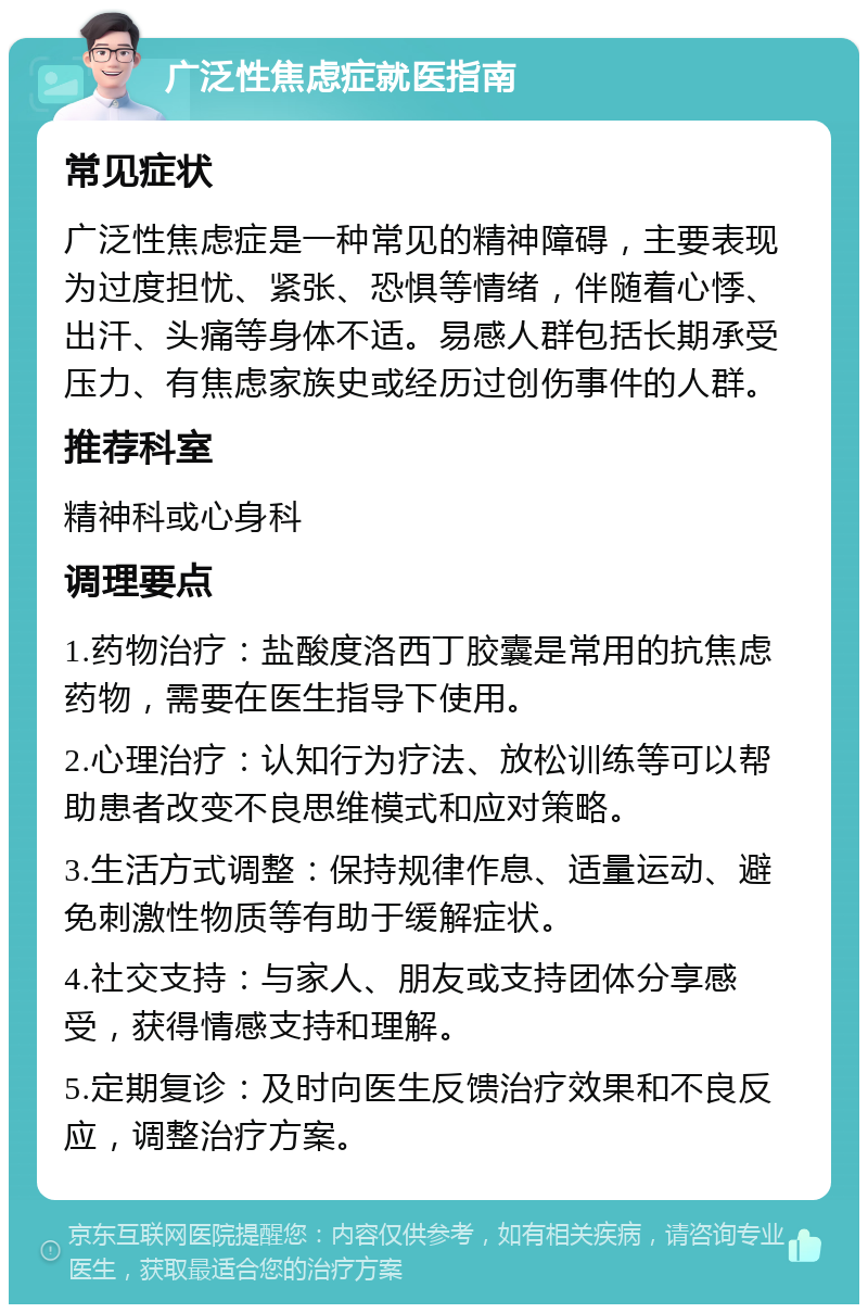 广泛性焦虑症就医指南 常见症状 广泛性焦虑症是一种常见的精神障碍，主要表现为过度担忧、紧张、恐惧等情绪，伴随着心悸、出汗、头痛等身体不适。易感人群包括长期承受压力、有焦虑家族史或经历过创伤事件的人群。 推荐科室 精神科或心身科 调理要点 1.药物治疗：盐酸度洛西丁胶囊是常用的抗焦虑药物，需要在医生指导下使用。 2.心理治疗：认知行为疗法、放松训练等可以帮助患者改变不良思维模式和应对策略。 3.生活方式调整：保持规律作息、适量运动、避免刺激性物质等有助于缓解症状。 4.社交支持：与家人、朋友或支持团体分享感受，获得情感支持和理解。 5.定期复诊：及时向医生反馈治疗效果和不良反应，调整治疗方案。