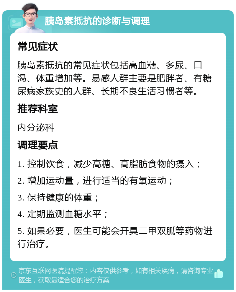 胰岛素抵抗的诊断与调理 常见症状 胰岛素抵抗的常见症状包括高血糖、多尿、口渴、体重增加等。易感人群主要是肥胖者、有糖尿病家族史的人群、长期不良生活习惯者等。 推荐科室 内分泌科 调理要点 1. 控制饮食，减少高糖、高脂肪食物的摄入； 2. 增加运动量，进行适当的有氧运动； 3. 保持健康的体重； 4. 定期监测血糖水平； 5. 如果必要，医生可能会开具二甲双胍等药物进行治疗。