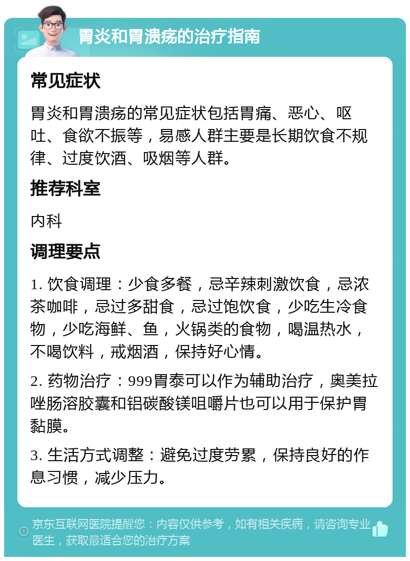 胃炎和胃溃疡的治疗指南 常见症状 胃炎和胃溃疡的常见症状包括胃痛、恶心、呕吐、食欲不振等，易感人群主要是长期饮食不规律、过度饮酒、吸烟等人群。 推荐科室 内科 调理要点 1. 饮食调理：少食多餐，忌辛辣刺激饮食，忌浓茶咖啡，忌过多甜食，忌过饱饮食，少吃生冷食物，少吃海鲜、鱼，火锅类的食物，喝温热水，不喝饮料，戒烟酒，保持好心情。 2. 药物治疗：999胃泰可以作为辅助治疗，奥美拉唑肠溶胶囊和铝碳酸镁咀嚼片也可以用于保护胃黏膜。 3. 生活方式调整：避免过度劳累，保持良好的作息习惯，减少压力。