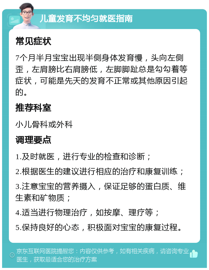 儿童发育不均匀就医指南 常见症状 7个月半月宝宝出现半侧身体发育慢，头向左侧歪，左肩膀比右肩膀低，左脚脚趾总是勾勾着等症状，可能是先天的发育不正常或其他原因引起的。 推荐科室 小儿骨科或外科 调理要点 1.及时就医，进行专业的检查和诊断； 2.根据医生的建议进行相应的治疗和康复训练； 3.注意宝宝的营养摄入，保证足够的蛋白质、维生素和矿物质； 4.适当进行物理治疗，如按摩、理疗等； 5.保持良好的心态，积极面对宝宝的康复过程。