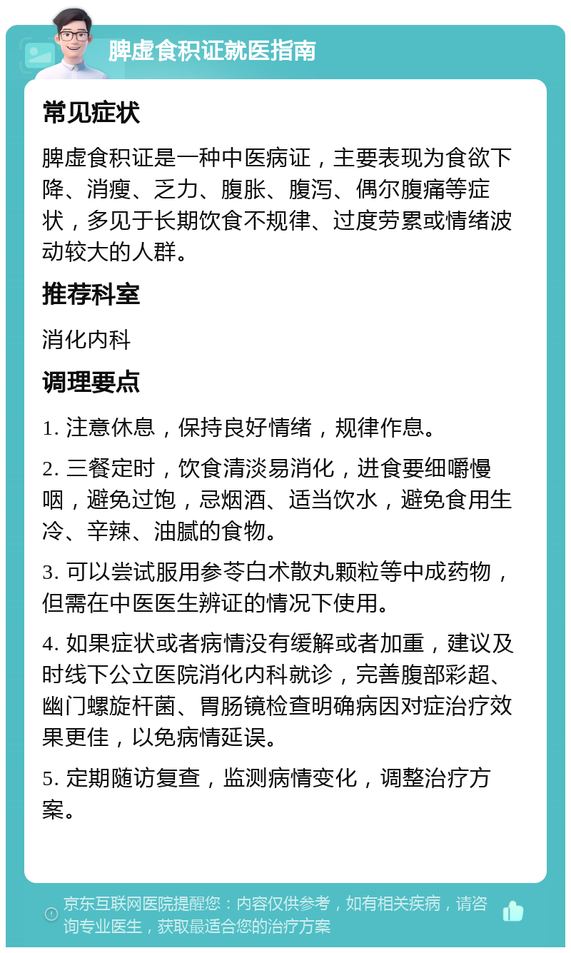 脾虚食积证就医指南 常见症状 脾虚食积证是一种中医病证，主要表现为食欲下降、消瘦、乏力、腹胀、腹泻、偶尔腹痛等症状，多见于长期饮食不规律、过度劳累或情绪波动较大的人群。 推荐科室 消化内科 调理要点 1. 注意休息，保持良好情绪，规律作息。 2. 三餐定时，饮食清淡易消化，进食要细嚼慢咽，避免过饱，忌烟酒、适当饮水，避免食用生冷、辛辣、油腻的食物。 3. 可以尝试服用参苓白术散丸颗粒等中成药物，但需在中医医生辨证的情况下使用。 4. 如果症状或者病情没有缓解或者加重，建议及时线下公立医院消化内科就诊，完善腹部彩超、幽门螺旋杆菌、胃肠镜检查明确病因对症治疗效果更佳，以免病情延误。 5. 定期随访复查，监测病情变化，调整治疗方案。