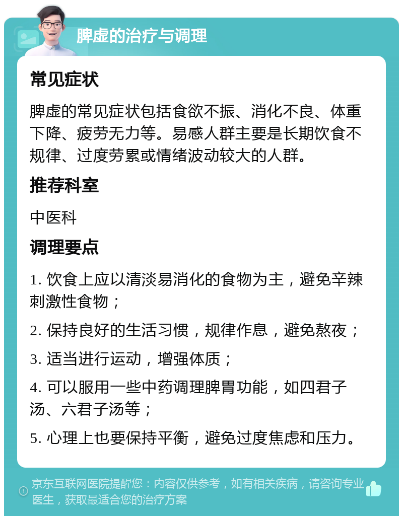 脾虚的治疗与调理 常见症状 脾虚的常见症状包括食欲不振、消化不良、体重下降、疲劳无力等。易感人群主要是长期饮食不规律、过度劳累或情绪波动较大的人群。 推荐科室 中医科 调理要点 1. 饮食上应以清淡易消化的食物为主，避免辛辣刺激性食物； 2. 保持良好的生活习惯，规律作息，避免熬夜； 3. 适当进行运动，增强体质； 4. 可以服用一些中药调理脾胃功能，如四君子汤、六君子汤等； 5. 心理上也要保持平衡，避免过度焦虑和压力。