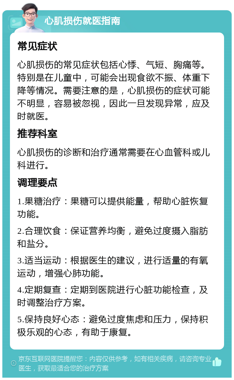 心肌损伤就医指南 常见症状 心肌损伤的常见症状包括心悸、气短、胸痛等。特别是在儿童中，可能会出现食欲不振、体重下降等情况。需要注意的是，心肌损伤的症状可能不明显，容易被忽视，因此一旦发现异常，应及时就医。 推荐科室 心肌损伤的诊断和治疗通常需要在心血管科或儿科进行。 调理要点 1.果糖治疗：果糖可以提供能量，帮助心脏恢复功能。 2.合理饮食：保证营养均衡，避免过度摄入脂肪和盐分。 3.适当运动：根据医生的建议，进行适量的有氧运动，增强心肺功能。 4.定期复查：定期到医院进行心脏功能检查，及时调整治疗方案。 5.保持良好心态：避免过度焦虑和压力，保持积极乐观的心态，有助于康复。