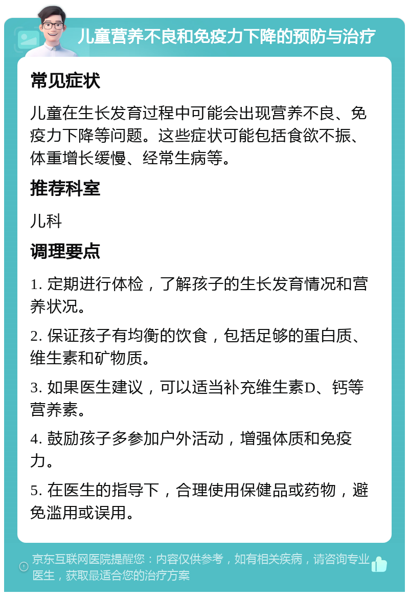 儿童营养不良和免疫力下降的预防与治疗 常见症状 儿童在生长发育过程中可能会出现营养不良、免疫力下降等问题。这些症状可能包括食欲不振、体重增长缓慢、经常生病等。 推荐科室 儿科 调理要点 1. 定期进行体检，了解孩子的生长发育情况和营养状况。 2. 保证孩子有均衡的饮食，包括足够的蛋白质、维生素和矿物质。 3. 如果医生建议，可以适当补充维生素D、钙等营养素。 4. 鼓励孩子多参加户外活动，增强体质和免疫力。 5. 在医生的指导下，合理使用保健品或药物，避免滥用或误用。