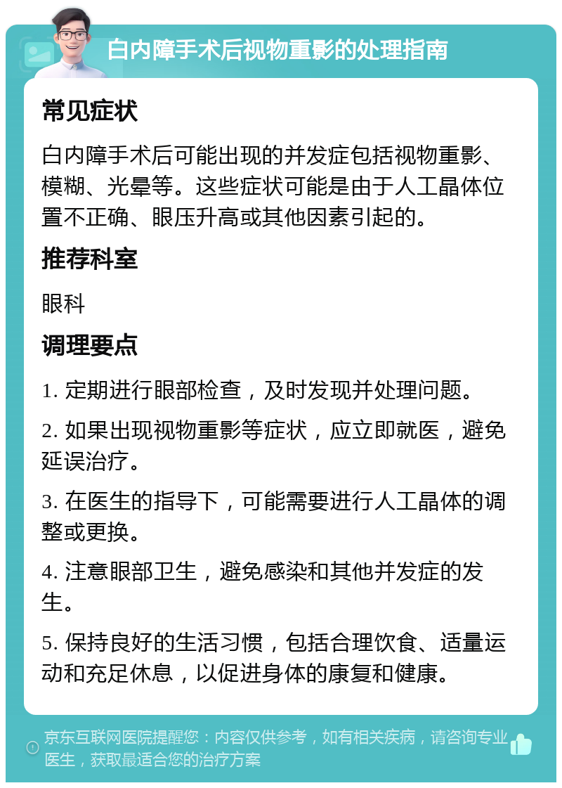 白内障手术后视物重影的处理指南 常见症状 白内障手术后可能出现的并发症包括视物重影、模糊、光晕等。这些症状可能是由于人工晶体位置不正确、眼压升高或其他因素引起的。 推荐科室 眼科 调理要点 1. 定期进行眼部检查，及时发现并处理问题。 2. 如果出现视物重影等症状，应立即就医，避免延误治疗。 3. 在医生的指导下，可能需要进行人工晶体的调整或更换。 4. 注意眼部卫生，避免感染和其他并发症的发生。 5. 保持良好的生活习惯，包括合理饮食、适量运动和充足休息，以促进身体的康复和健康。