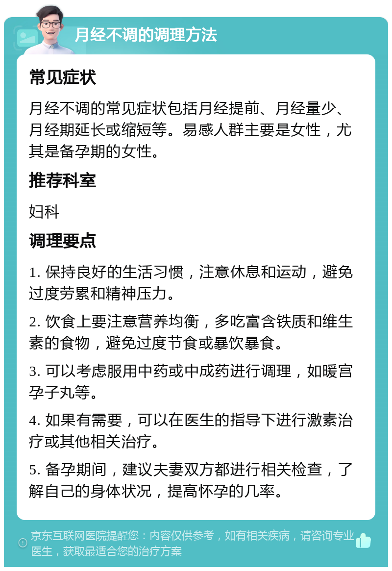 月经不调的调理方法 常见症状 月经不调的常见症状包括月经提前、月经量少、月经期延长或缩短等。易感人群主要是女性，尤其是备孕期的女性。 推荐科室 妇科 调理要点 1. 保持良好的生活习惯，注意休息和运动，避免过度劳累和精神压力。 2. 饮食上要注意营养均衡，多吃富含铁质和维生素的食物，避免过度节食或暴饮暴食。 3. 可以考虑服用中药或中成药进行调理，如暖宫孕子丸等。 4. 如果有需要，可以在医生的指导下进行激素治疗或其他相关治疗。 5. 备孕期间，建议夫妻双方都进行相关检查，了解自己的身体状况，提高怀孕的几率。