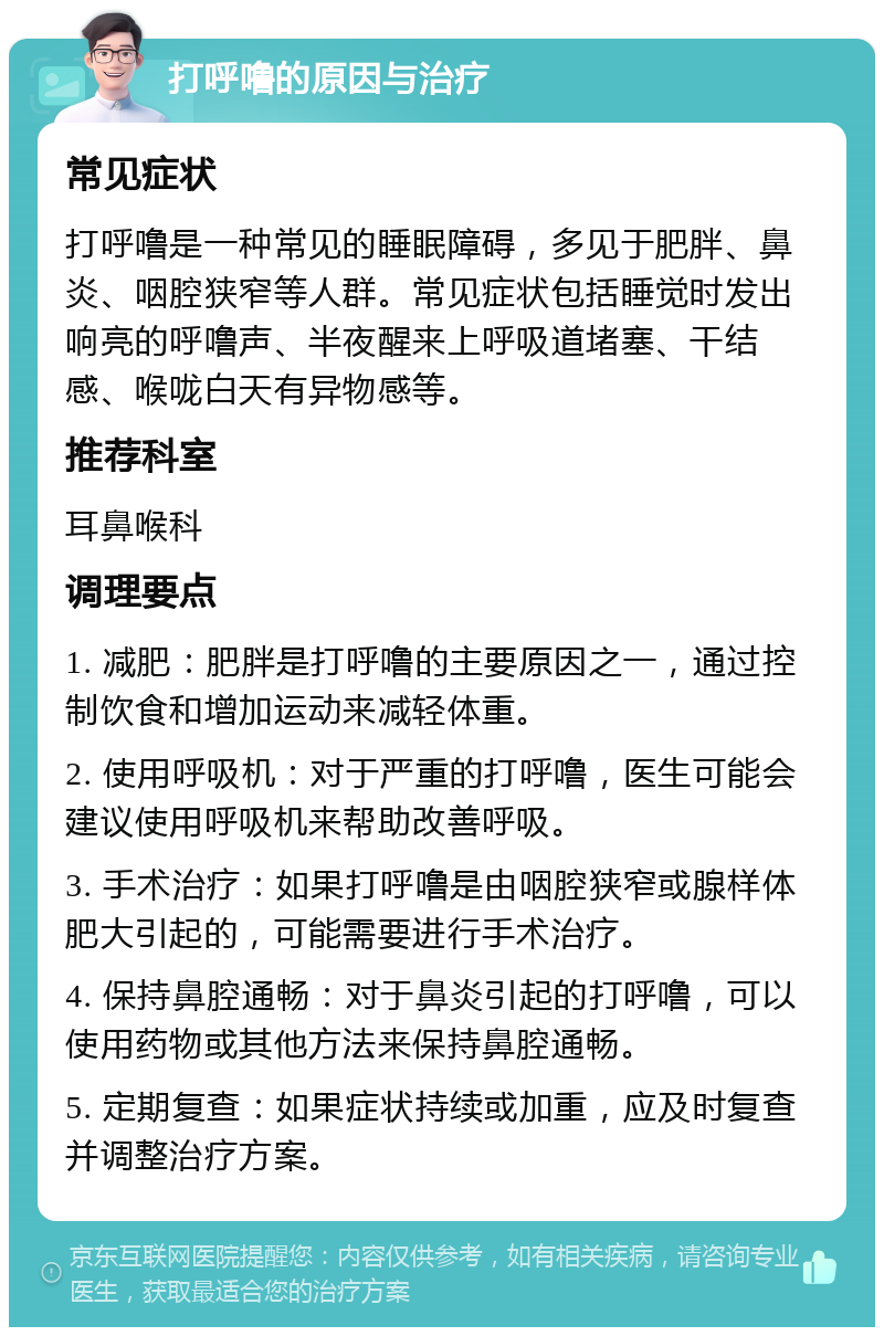 打呼噜的原因与治疗 常见症状 打呼噜是一种常见的睡眠障碍，多见于肥胖、鼻炎、咽腔狭窄等人群。常见症状包括睡觉时发出响亮的呼噜声、半夜醒来上呼吸道堵塞、干结感、喉咙白天有异物感等。 推荐科室 耳鼻喉科 调理要点 1. 减肥：肥胖是打呼噜的主要原因之一，通过控制饮食和增加运动来减轻体重。 2. 使用呼吸机：对于严重的打呼噜，医生可能会建议使用呼吸机来帮助改善呼吸。 3. 手术治疗：如果打呼噜是由咽腔狭窄或腺样体肥大引起的，可能需要进行手术治疗。 4. 保持鼻腔通畅：对于鼻炎引起的打呼噜，可以使用药物或其他方法来保持鼻腔通畅。 5. 定期复查：如果症状持续或加重，应及时复查并调整治疗方案。