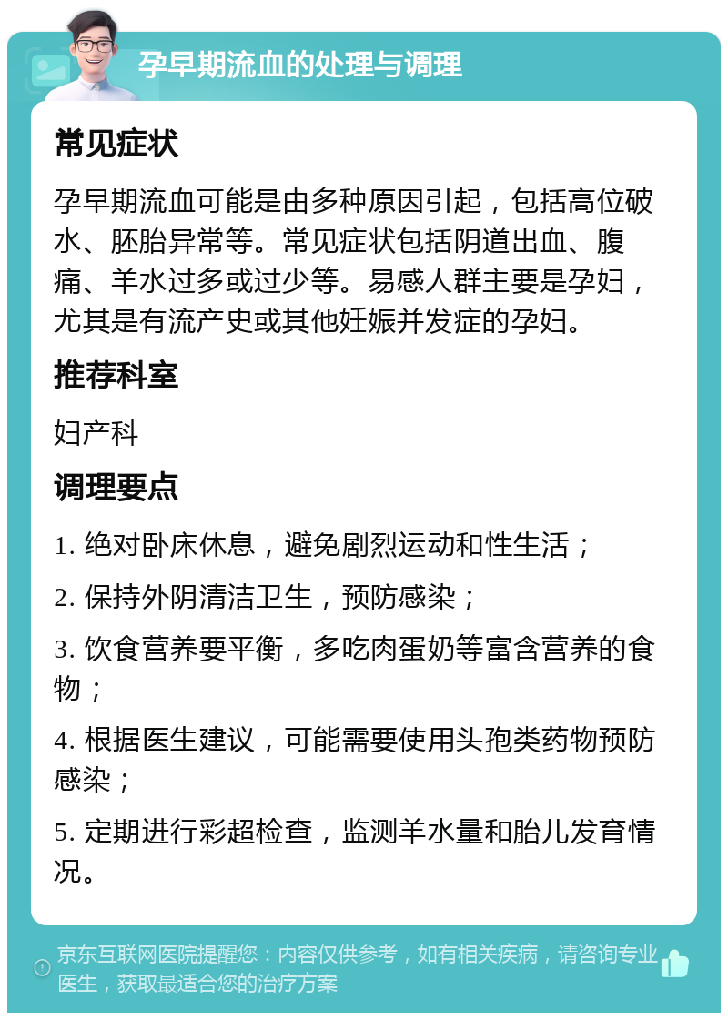 孕早期流血的处理与调理 常见症状 孕早期流血可能是由多种原因引起，包括高位破水、胚胎异常等。常见症状包括阴道出血、腹痛、羊水过多或过少等。易感人群主要是孕妇，尤其是有流产史或其他妊娠并发症的孕妇。 推荐科室 妇产科 调理要点 1. 绝对卧床休息，避免剧烈运动和性生活； 2. 保持外阴清洁卫生，预防感染； 3. 饮食营养要平衡，多吃肉蛋奶等富含营养的食物； 4. 根据医生建议，可能需要使用头孢类药物预防感染； 5. 定期进行彩超检查，监测羊水量和胎儿发育情况。