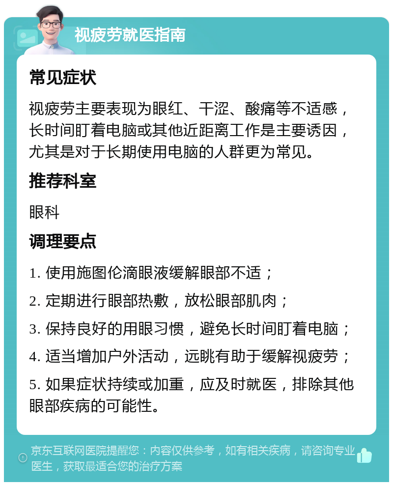 视疲劳就医指南 常见症状 视疲劳主要表现为眼红、干涩、酸痛等不适感，长时间盯着电脑或其他近距离工作是主要诱因，尤其是对于长期使用电脑的人群更为常见。 推荐科室 眼科 调理要点 1. 使用施图伦滴眼液缓解眼部不适； 2. 定期进行眼部热敷，放松眼部肌肉； 3. 保持良好的用眼习惯，避免长时间盯着电脑； 4. 适当增加户外活动，远眺有助于缓解视疲劳； 5. 如果症状持续或加重，应及时就医，排除其他眼部疾病的可能性。