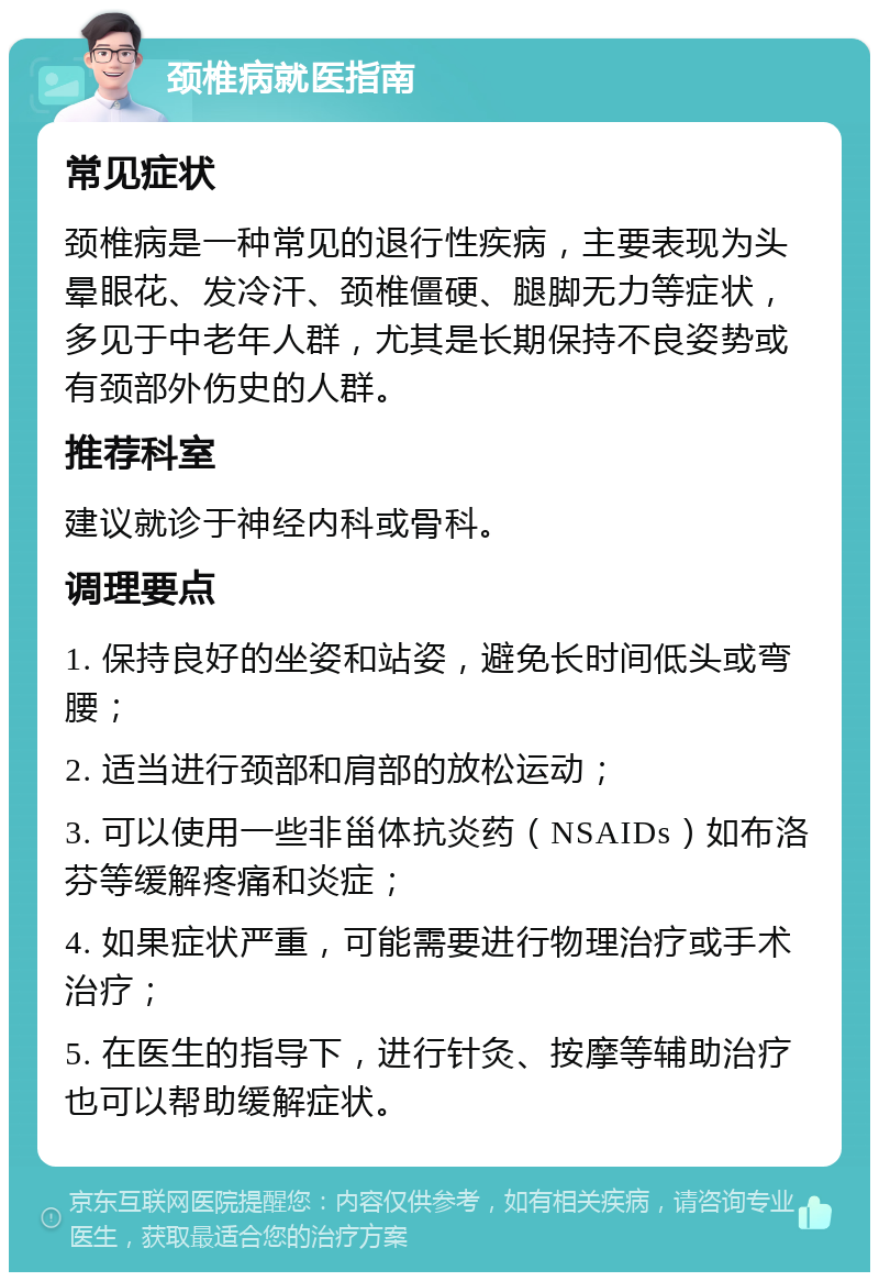 颈椎病就医指南 常见症状 颈椎病是一种常见的退行性疾病，主要表现为头晕眼花、发冷汗、颈椎僵硬、腿脚无力等症状，多见于中老年人群，尤其是长期保持不良姿势或有颈部外伤史的人群。 推荐科室 建议就诊于神经内科或骨科。 调理要点 1. 保持良好的坐姿和站姿，避免长时间低头或弯腰； 2. 适当进行颈部和肩部的放松运动； 3. 可以使用一些非甾体抗炎药（NSAIDs）如布洛芬等缓解疼痛和炎症； 4. 如果症状严重，可能需要进行物理治疗或手术治疗； 5. 在医生的指导下，进行针灸、按摩等辅助治疗也可以帮助缓解症状。